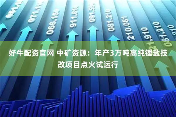 好牛配资官网 中矿资源：年产3万吨高纯锂盐技改项目点火试运行