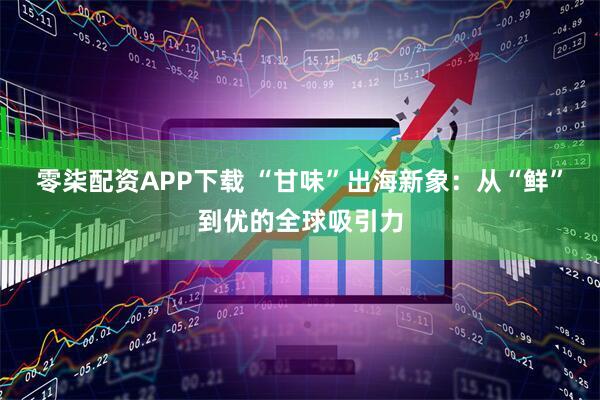 零柒配资APP下载 “甘味”出海新象：从“鲜”到优的全球吸引力
