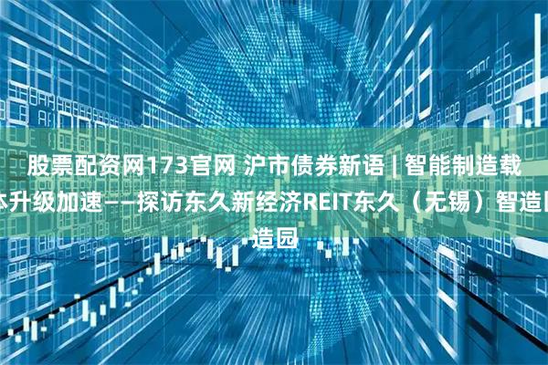 股票配资网173官网 沪市债券新语 | 智能制造载体升级加速——探访东久新经济REIT东久（无锡）智造园