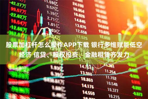 股票加杠杆怎么操作APP下载 银行多维赋能低空经济 信贷、股权投资、金融租赁齐发力