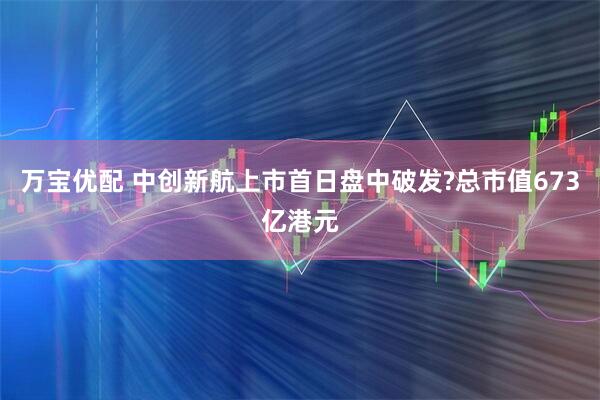 万宝优配 中创新航上市首日盘中破发?总市值673亿港元