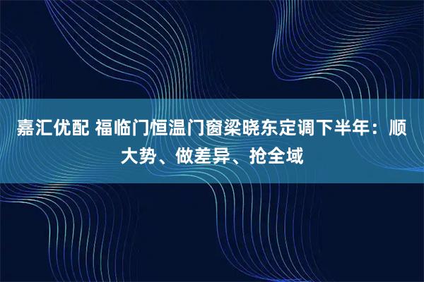 嘉汇优配 福临门恒温门窗梁晓东定调下半年：顺大势、做差异、抢全域