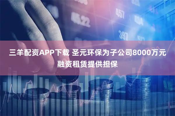 三羊配资APP下载 圣元环保为子公司8000万元融资租赁提供担保