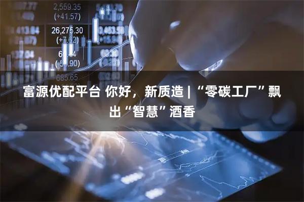 富源优配平台 你好，新质造 | “零碳工厂”飘出“智慧”酒香