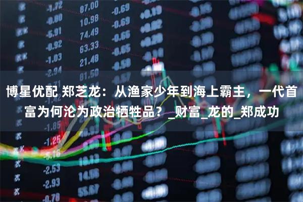 博星优配 郑芝龙：从渔家少年到海上霸主，一代首富为何沦为政治牺牲品？_财富_龙的_郑成功