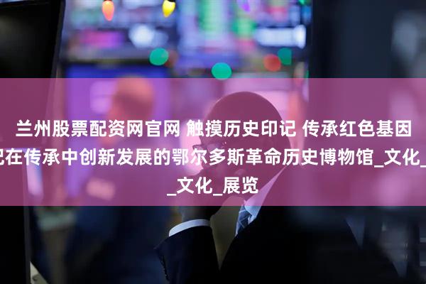 兰州股票配资网官网 触摸历史印记 传承红色基因——记在传承中创新发展的鄂尔多斯革命历史博物馆_文化_展览