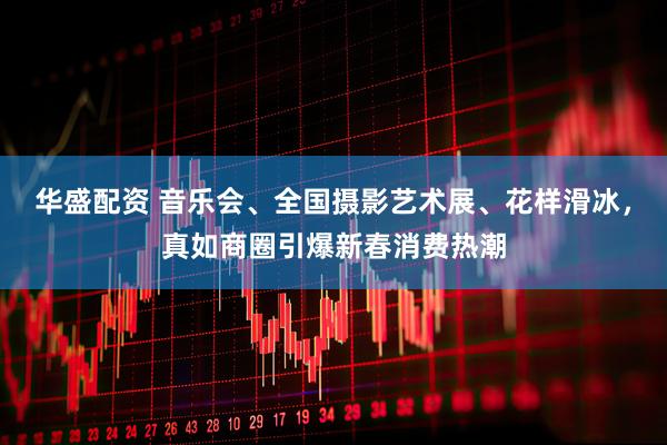 华盛配资 音乐会、全国摄影艺术展、花样滑冰，真如商圈引爆新春消费热潮