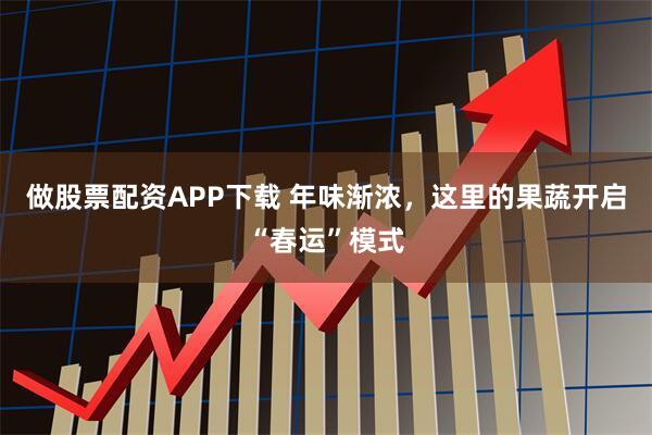 做股票配资APP下载 年味渐浓，这里的果蔬开启“春运”模式