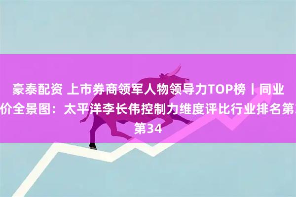 豪泰配资 上市券商领军人物领导力TOP榜丨同业评价全景图：太平洋李长伟控制力维度评比行业排名第34