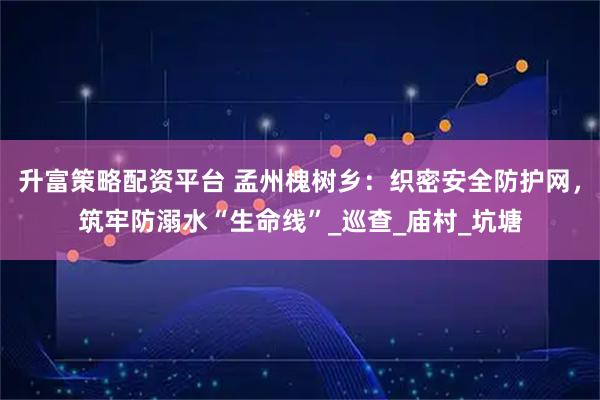 升富策略配资平台 孟州槐树乡：织密安全防护网，筑牢防溺水“生命线”_巡查_庙村_坑塘