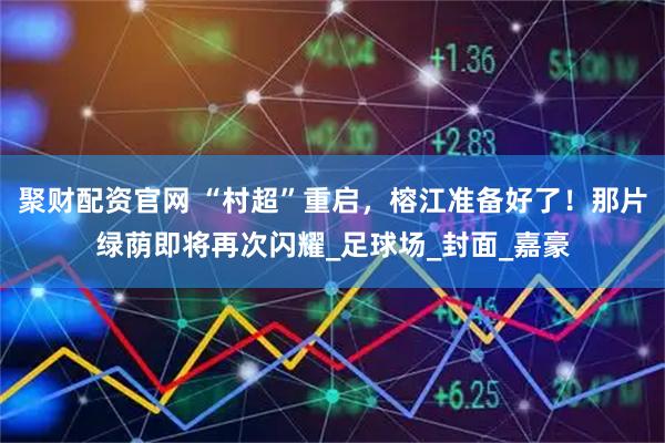 聚财配资官网 “村超”重启，榕江准备好了！那片绿荫即将再次闪耀_足球场_封面_嘉豪