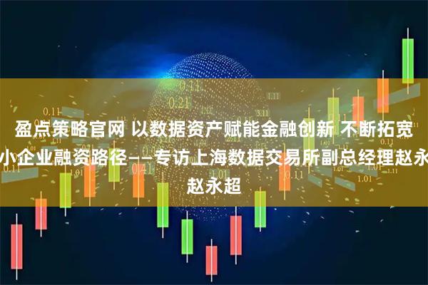 盈点策略官网 以数据资产赋能金融创新 不断拓宽中小企业融资路径——专访上海数据交易所副总经理赵永超