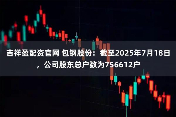 吉祥盈配资官网 包钢股份：截至2025年7月18日，公司股东总户数为756612户