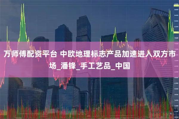 万师傅配资平台 中欧地理标志产品加速进入双方市场_潘锋_手工艺品_中国
