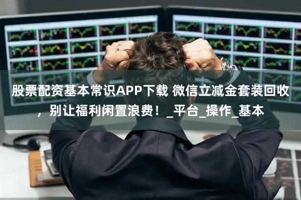 股票配资基本常识APP下载 微信立减金套装回收，别让福利闲置浪费！_平台_操作_基本
