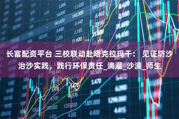 长富配资平台 三校联动赴塔克拉玛干： 见证防沙治沙实践，践行环保责任_滴灌_沙漠_师生