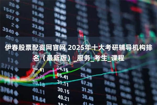 伊春股票配资网官网 2025年十大考研辅导机构排名（最新版）_服务_考生_课程