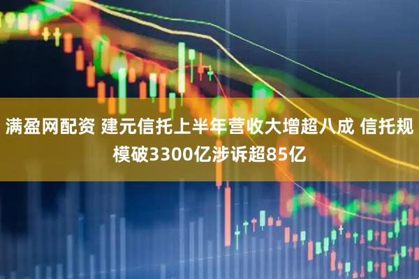 满盈网配资 建元信托上半年营收大增超八成 信托规模破3300亿涉诉超85亿