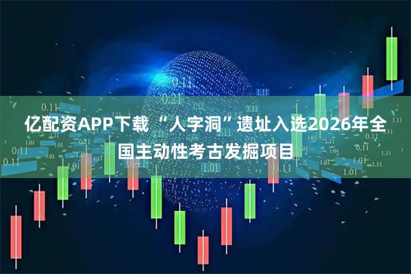 亿配资APP下载 “人字洞”遗址入选2026年全国主动性考古发掘项目